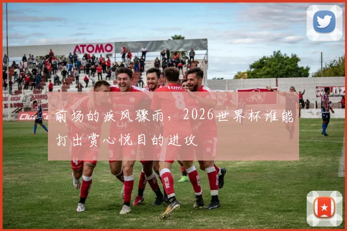 前场的疾风骤雨,2026世界杯谁能打出赏心悦目的进攻