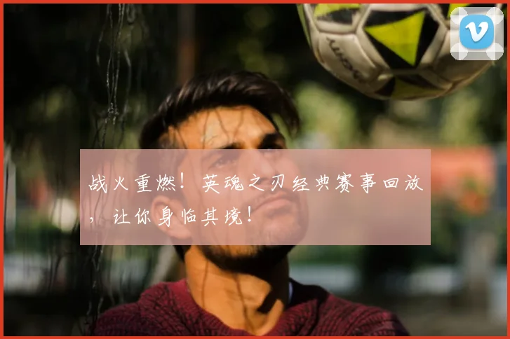 战火重燃！英魂之刃经典赛事回放，让你身临其境！