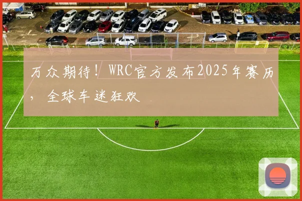 万众期待！WRC官方发布2025年赛历，全球车迷狂欢